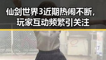 仙剑世界3近期热闹不断，玩家互动频繁引关注