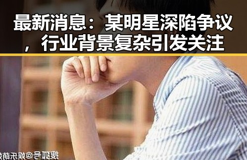 最新消息：某明星深陷争议，行业背景复杂引发关注